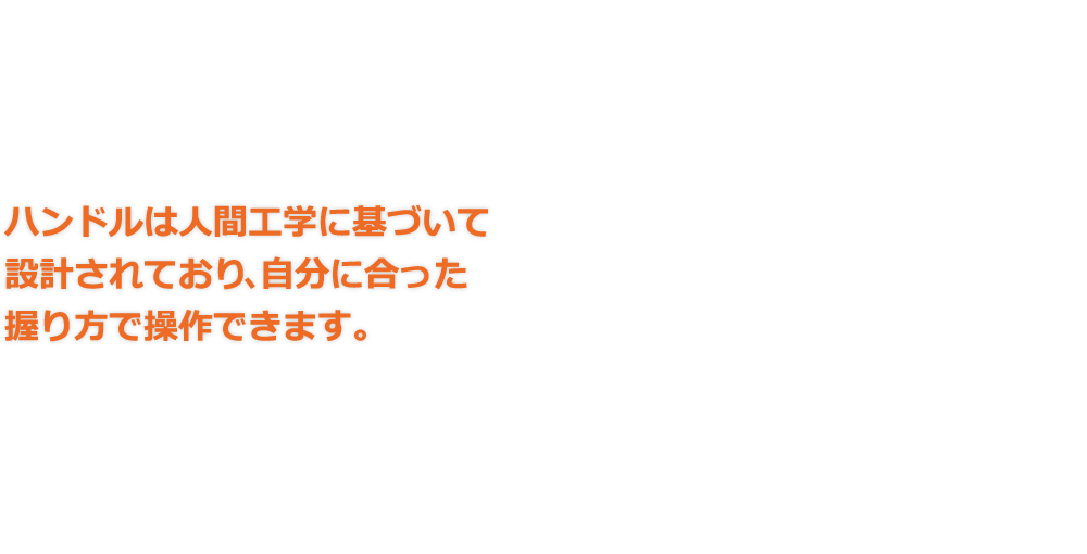 ハンドルは人間工学に基づいて設計されており､自分に合った握り方で操作できます。