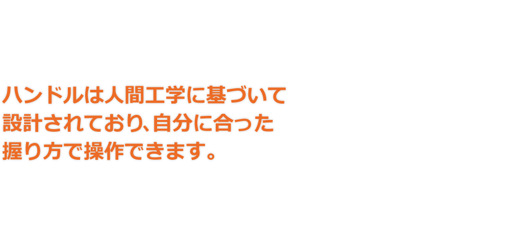 ハンドルは人間工学に基づいて設計されており､自分に合った握り方で操作できます。